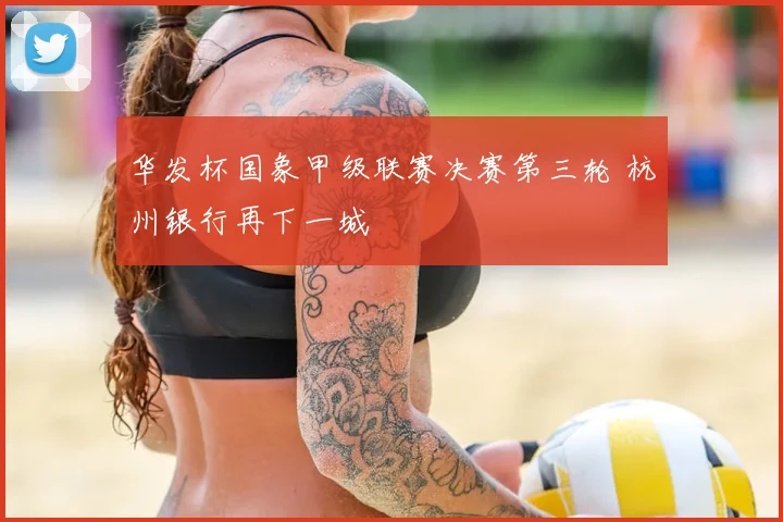 华发杯国象甲级联赛决赛第三轮 杭州银行再下一城