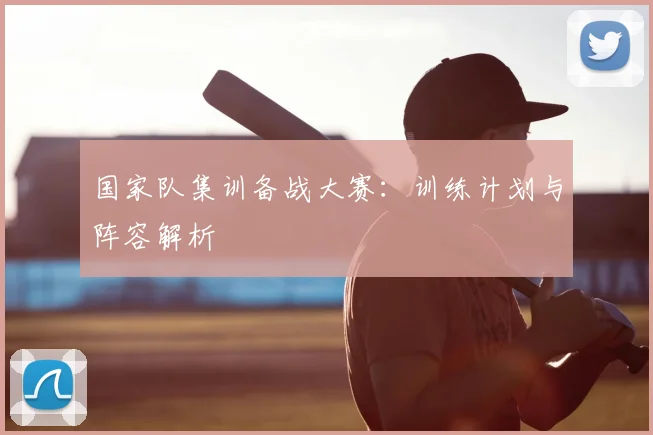 国家队集训备战大赛：训练计划与阵容解析