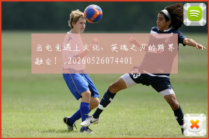 当电竞遇上文化，英魂之刃的跨界融合！_20260526074401