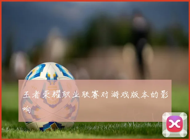 王者荣耀职业联赛对游戏版本的影响