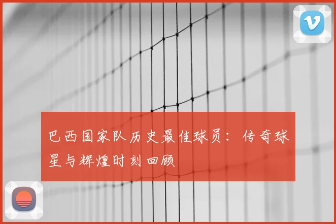 巴西国家队历史最佳球员:传奇球星与辉煌时刻回顾