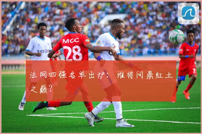 法网四强名单出炉：谁将问鼎红土之巅？