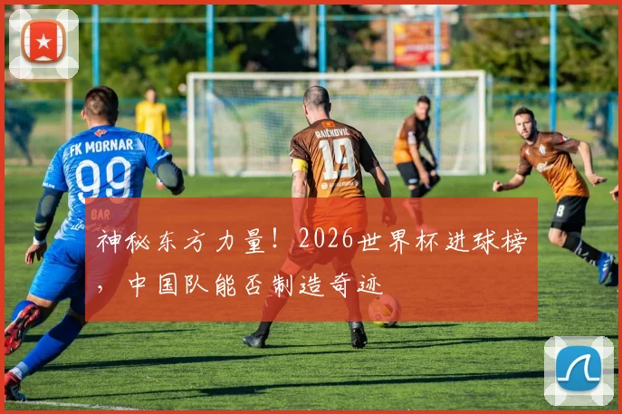 神秘东方力量！2026世界杯进球榜，中国队能否制造奇迹