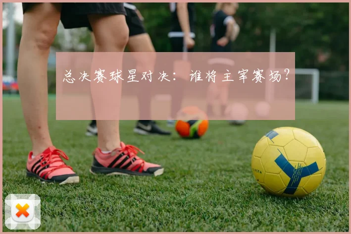 总决赛球星对决：谁将主宰赛场？