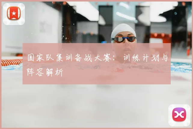 国家队集训备战大赛：训练计划与阵容解析