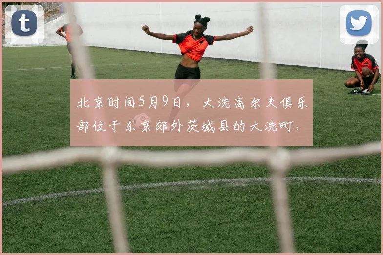 北京时间5月9日，大洗高尔夫俱乐部位于东京郊外茨城县的大洗町，是亚洲百佳，日本排名前十、茨城第一的纯