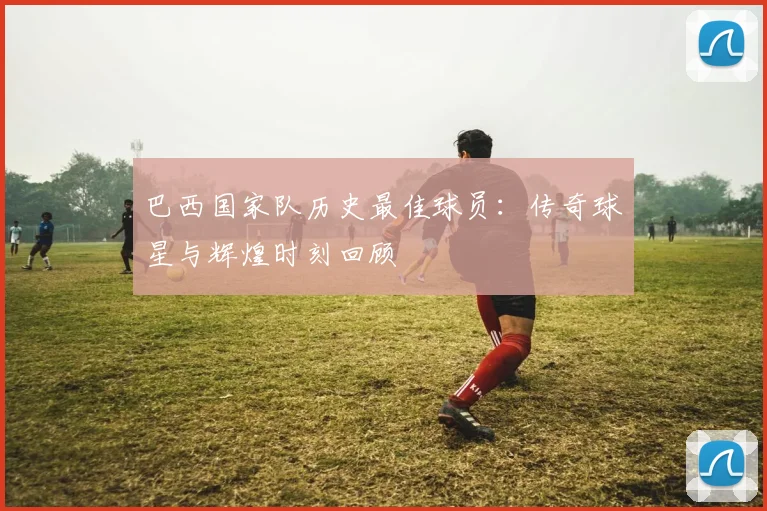 巴西国家队历史最佳球员：传奇球星与辉煌时刻回顾