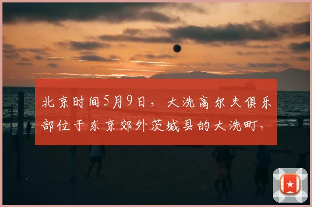 北京时间5月9日，大洗高尔夫俱乐部位于东京郊外茨城县的大洗町，是亚洲百佳，日本排名前十、茨城第一的纯