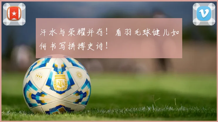 汗水与荣耀并存！看羽毛球健儿如何书写拼搏史诗！