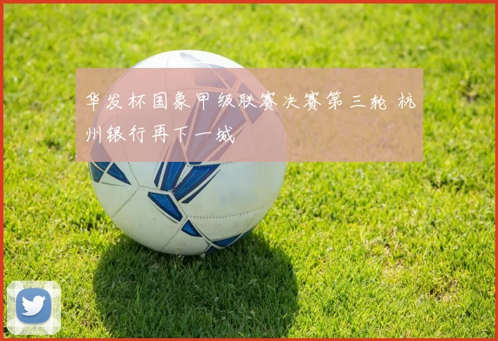 华发杯国象甲级联赛决赛第三轮 杭州银行再下一城