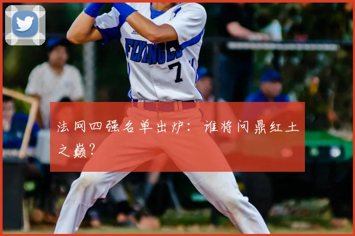 法网四强名单出炉:谁将问鼎红土之巅?